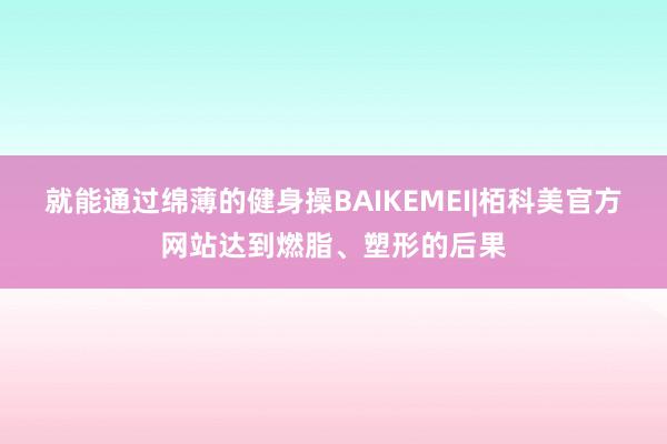 就能通过绵薄的健身操BAIKEMEI|栢科美官方网站达到燃脂、塑形的后果